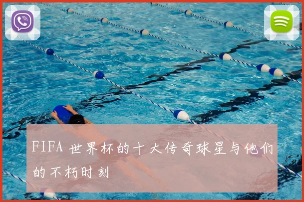 FIFA 世界杯的十大传奇球星与他们的不朽时刻
