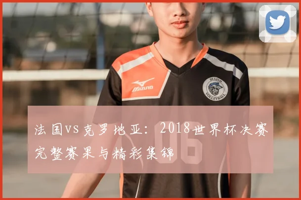 法国vs克罗地亚:2018世界杯决赛完整赛果与精彩集锦