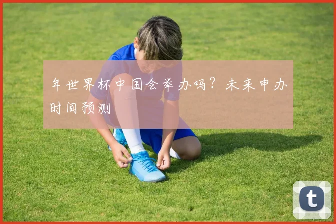 年世界杯中国会举办吗？未来申办时间预测