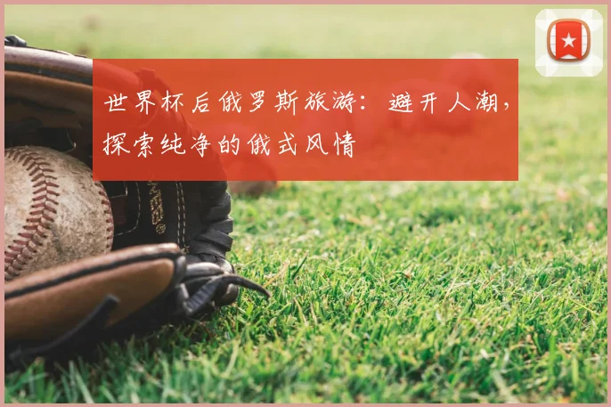 世界杯后俄罗斯旅游：避开人潮，探索纯净的俄式风情