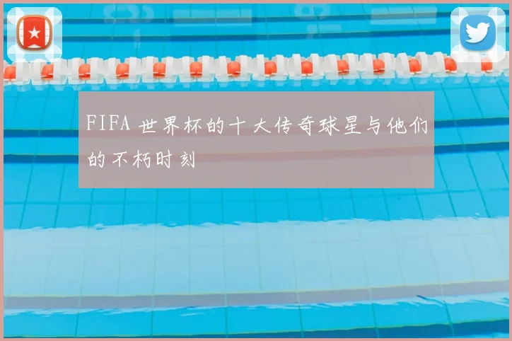 FIFA 世界杯的十大传奇球星与他们的不朽时刻