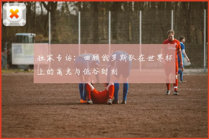 独家专访:回顾俄罗斯队在世界杯上的高光与低谷时刻