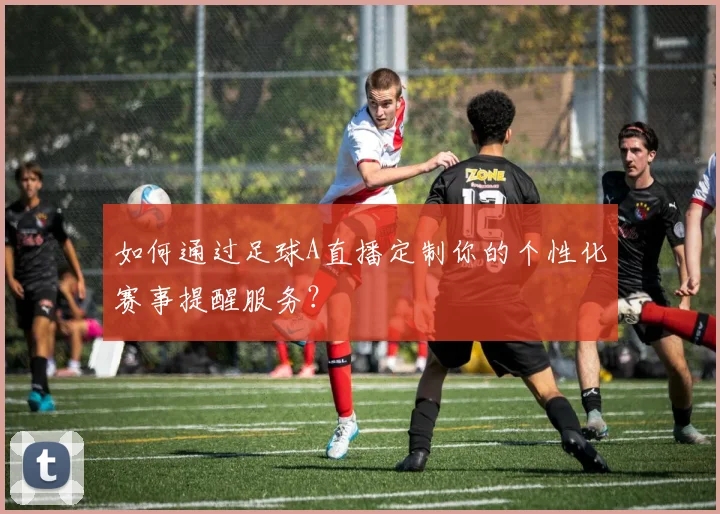 如何通过足球A直播定制你的个性化赛事提醒服务？
