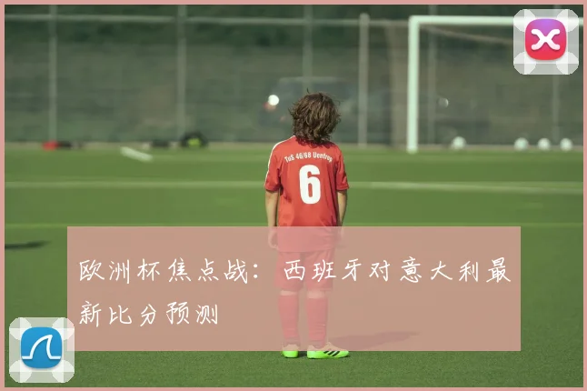 欧洲杯焦点战:西班牙对意大利最新比分预测