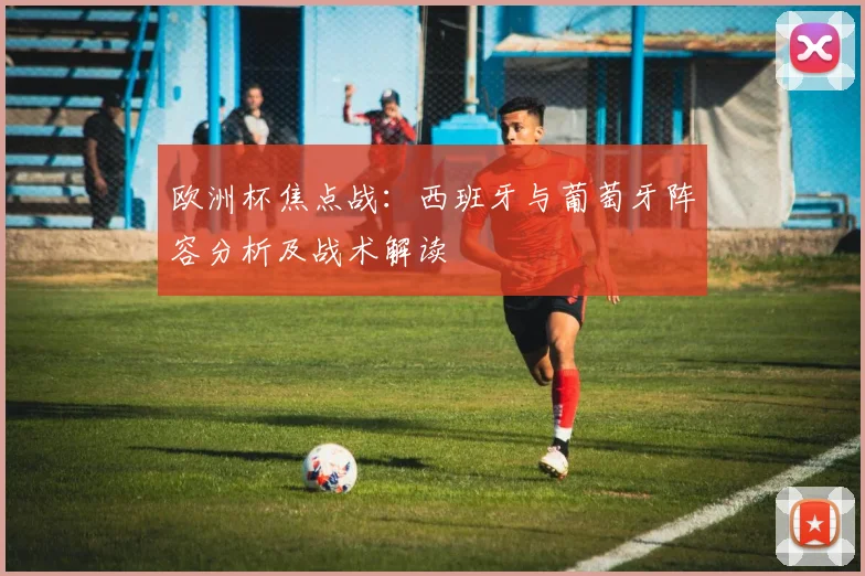 欧洲杯焦点战：西班牙与葡萄牙阵容分析及战术解读