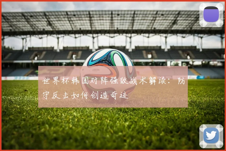 世界杯韩国对阵强敌战术解读：防守反击如何创造奇迹