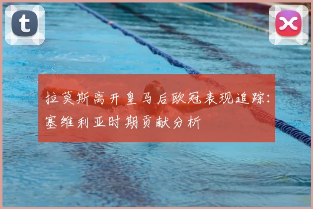 拉莫斯离开皇马后欧冠表现追踪：塞维利亚时期贡献分析