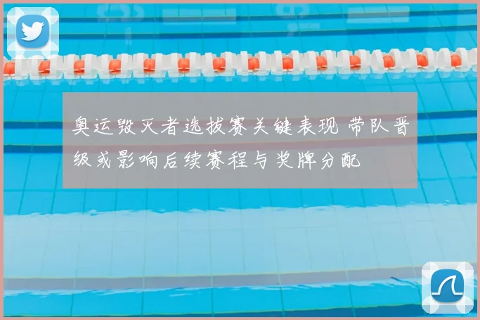 奥运毁灭者选拔赛关键表现 带队晋级或影响后续赛程与奖牌分配