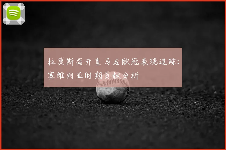 拉莫斯离开皇马后欧冠表现追踪：塞维利亚时期贡献分析